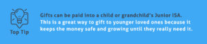 End of Tax Year Tips - Gifts can be paid into a child or grandchild’s Junior ISA. This is a great way to gift to younger loved ones because it keeps the money safe and growing until they really need it.