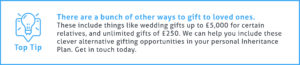 End of Tax Year Tip #4 - There are a bunch of other ways to gift to loved ones. These include things like wedding gifts up to £5,000 for certain relatives, and an unlimited number of gifts worth £250 or less. We can help you include these clever alternative gifting opportunities in your personal Inheritance Plan. Get in touch today.